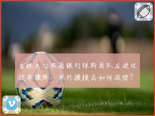吉林九台农商银行琼斯离队后进攻效率骤降，单外援模式如何延续？