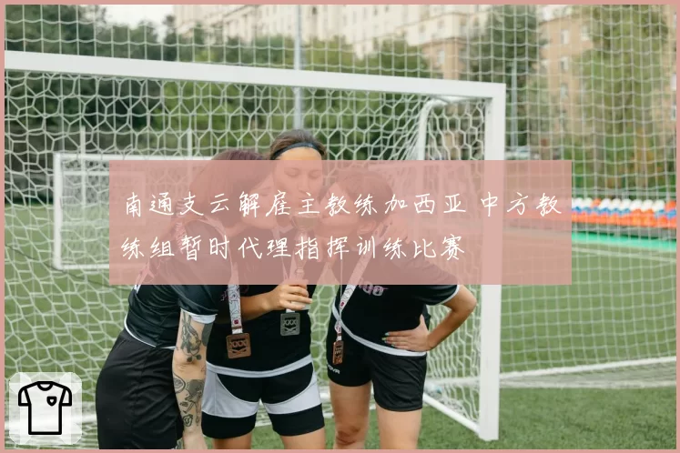 南通支云解雇主教练加西亚 中方教练组暂时代理指挥训练比赛