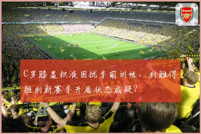 C罗膝盖积液困扰季前训练，利雅得胜利新赛季开局状态成疑？