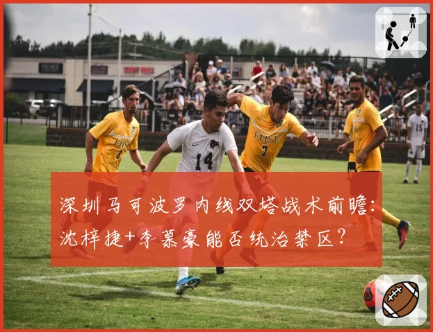 深圳马可波罗内线双塔战术前瞻：沈梓捷+李慕豪能否统治禁区？