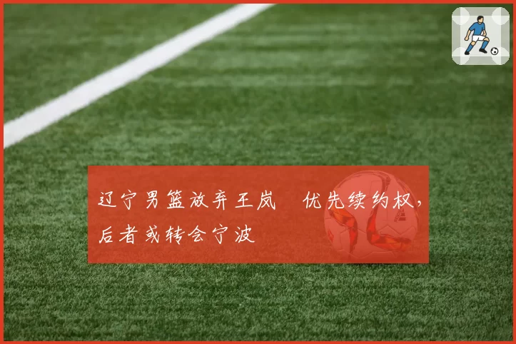 辽宁男篮放弃王岚嵚优先续约权，后者或转会宁波