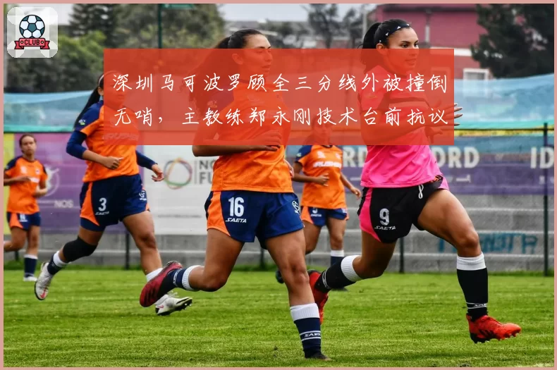 深圳马可波罗顾全三分线外被撞倒无哨，主教练郑永刚技术台前抗议
