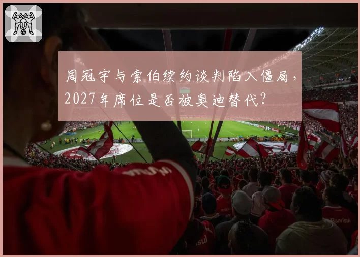 周冠宇与索伯续约谈判陷入僵局，2027年席位是否被奥迪替代？