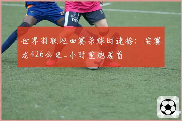世界羽联巡回赛杀球时速榜：安赛龙426公里_小时重炮居首
