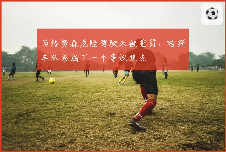 马格努森危险驾驶未被重罚，哈斯车队或成下一个争议焦点