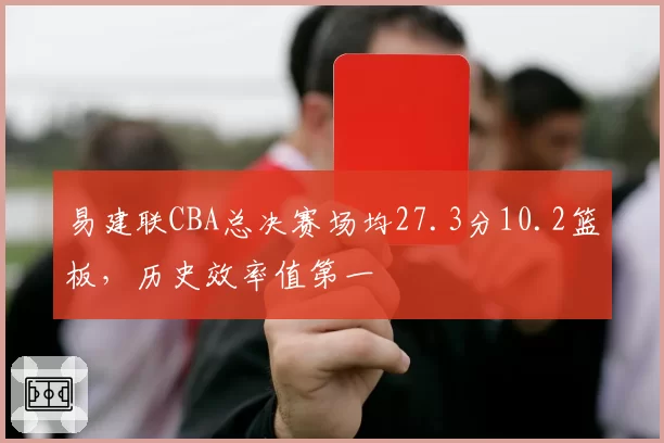易建联CBA总决赛场均27.3分10.2篮板,历史效率值第一