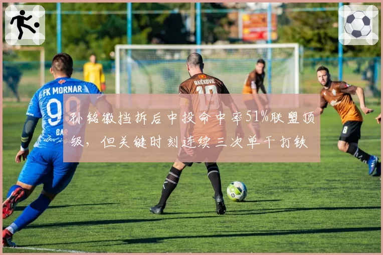 孙铭徽挡拆后中投命中率51%联盟顶级，但关键时刻连续三次单干打铁引争议