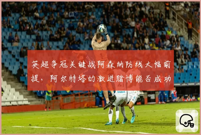 英超争冠关键战阿森纳防线大幅前提,阿尔特塔的激进赌博能否成功?