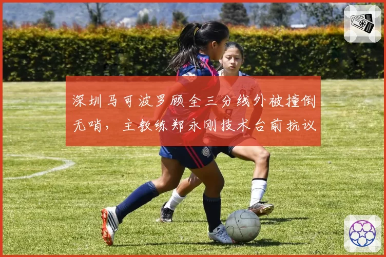 深圳马可波罗顾全三分线外被撞倒无哨，主教练郑永刚技术台前抗议