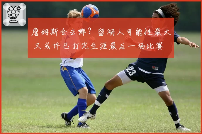 詹姆斯会去哪？留湖人可能性最大 又或许已打完生涯最后一场比赛