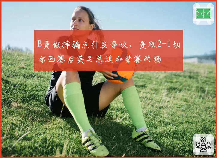 B费假摔骗点引发争议，曼联2-1切尔西赛后英足总追加禁赛两场