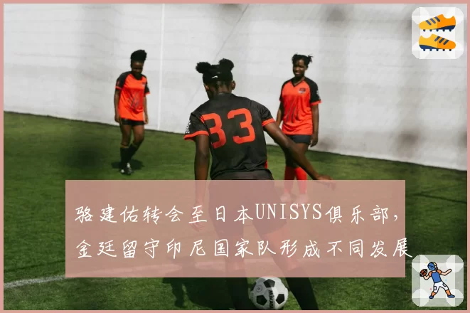 骆建佑转会至日本UNISYS俱乐部，金廷留守印尼国家队形成不同发展路径