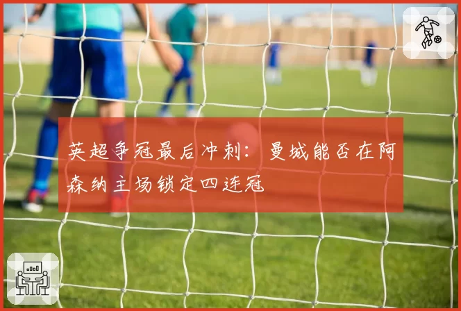 英超争冠最后冲刺：曼城能否在阿森纳主场锁定四连冠