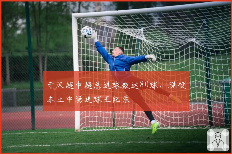 于汉超中超总进球数达80球，现役本土中场进球王纪录