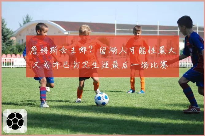 詹姆斯会去哪?留湖人可能性最大 又或许已打完生涯最后一场比赛