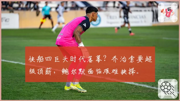 快船四巨头时代落幕？乔治索要超级顶薪，鲍尔默面临艰难抉择。