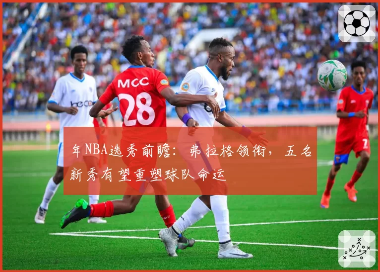 年NBA选秀前瞻：弗拉格领衔，五名新秀有望重塑球队命运
