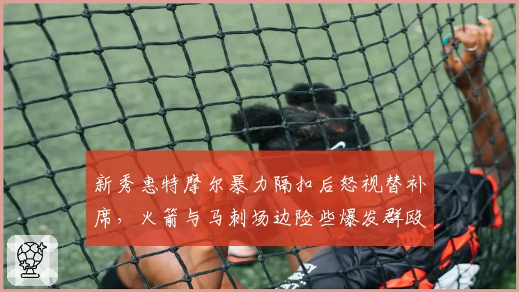 新秀惠特摩尔暴力隔扣后怒视替补席,火箭与马刺场边险些爆发群殴?