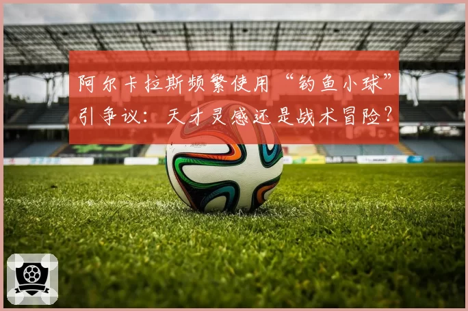 阿尔卡拉斯频繁使用“钓鱼小球”引争议：天才灵感还是战术冒险？
