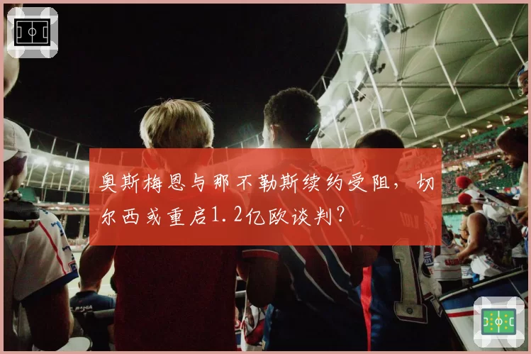 奥斯梅恩与那不勒斯续约受阻,切尔西或重启1.2亿欧谈判?