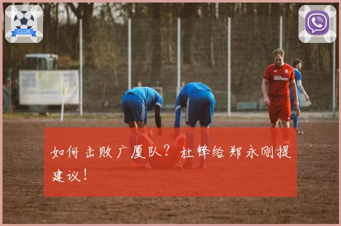 如何击败广厦队？杜锋给郑永刚提建议！