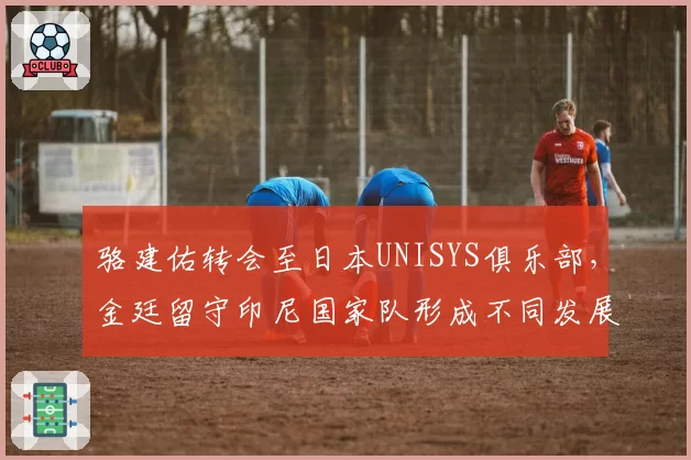 骆建佑转会至日本UNISYS俱乐部，金廷留守印尼国家队形成不同发展路径