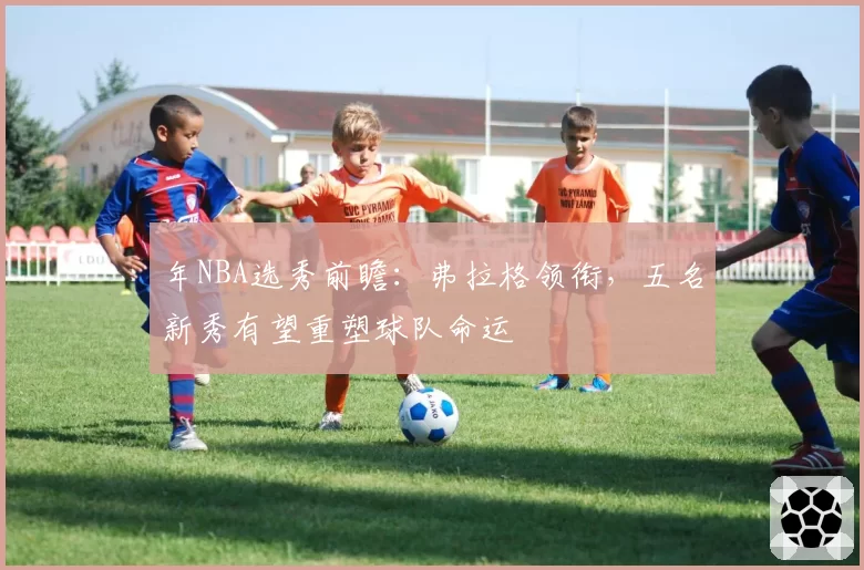 年NBA选秀前瞻：弗拉格领衔，五名新秀有望重塑球队命运