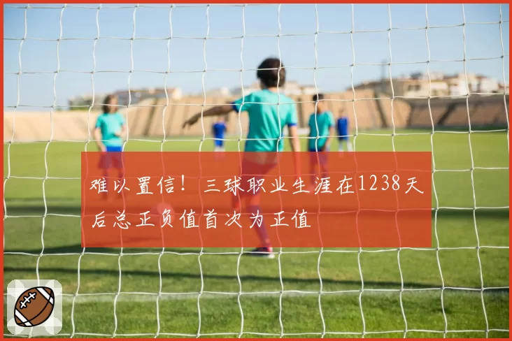难以置信！三球职业生涯在1238天后总正负值首次为正值