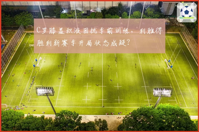 C罗膝盖积液困扰季前训练，利雅得胜利新赛季开局状态成疑？