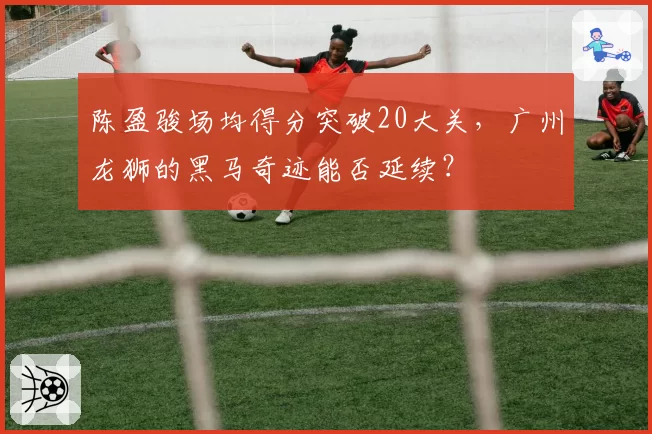 陈盈骏场均得分突破20大关，广州龙狮的黑马奇迹能否延续？