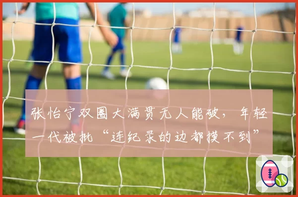 张怡宁双圈大满贯无人能破，年轻一代被批“连纪录的边都摸不到”