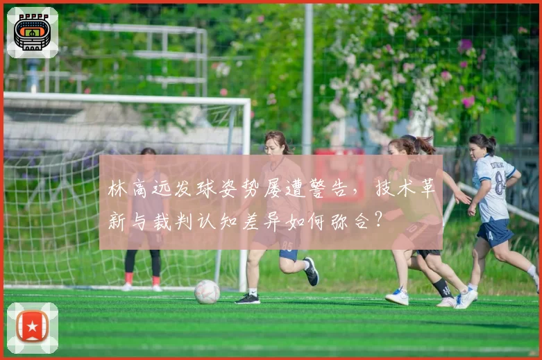 林高远发球姿势屡遭警告，技术革新与裁判认知差异如何弥合？