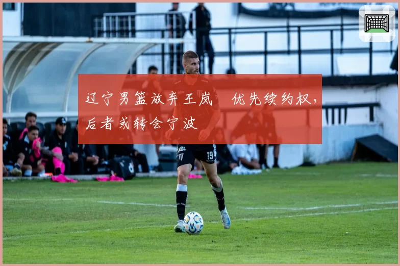 辽宁男篮放弃王岚嵚优先续约权，后者或转会宁波