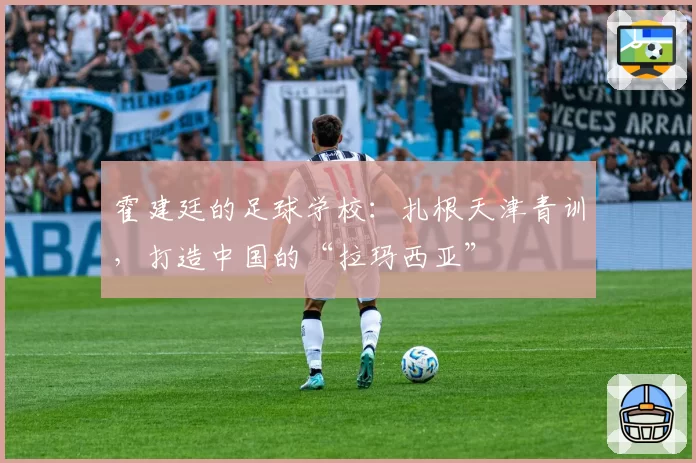 霍建廷的足球学校：扎根天津青训，打造中国的“拉玛西亚”