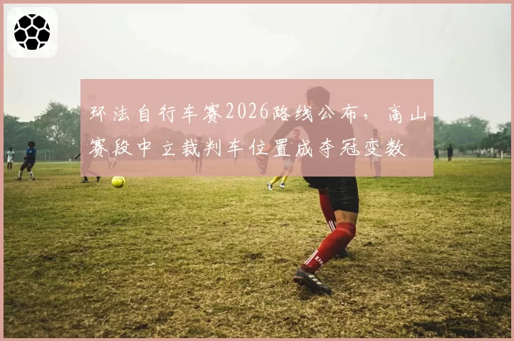 环法自行车赛2026路线公布，高山赛段中立裁判车位置成夺冠变数