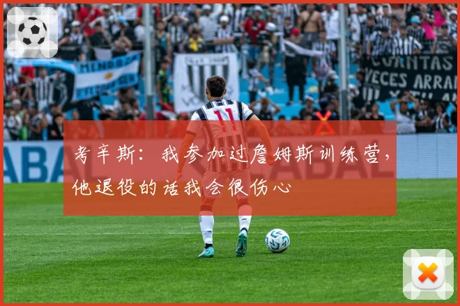 考辛斯：我参加过詹姆斯训练营，他退役的话我会很伤心