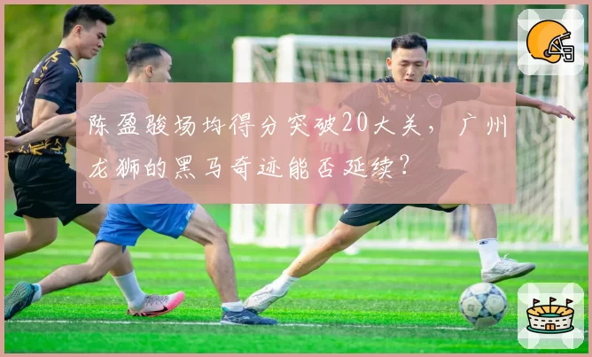 陈盈骏场均得分突破20大关，广州龙狮的黑马奇迹能否延续？