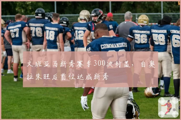 文班亚马新秀赛季300次封盖，自奥拉朱旺后首位达成新秀