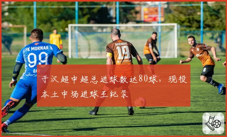 于汉超中超总进球数达80球，现役本土中场进球王纪录