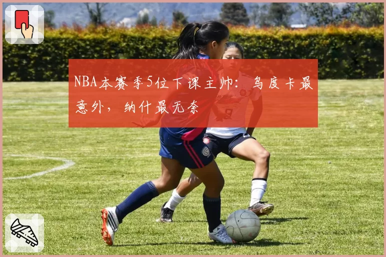 NBA本赛季5位下课主帅：乌度卡最意外，纳什最无奈