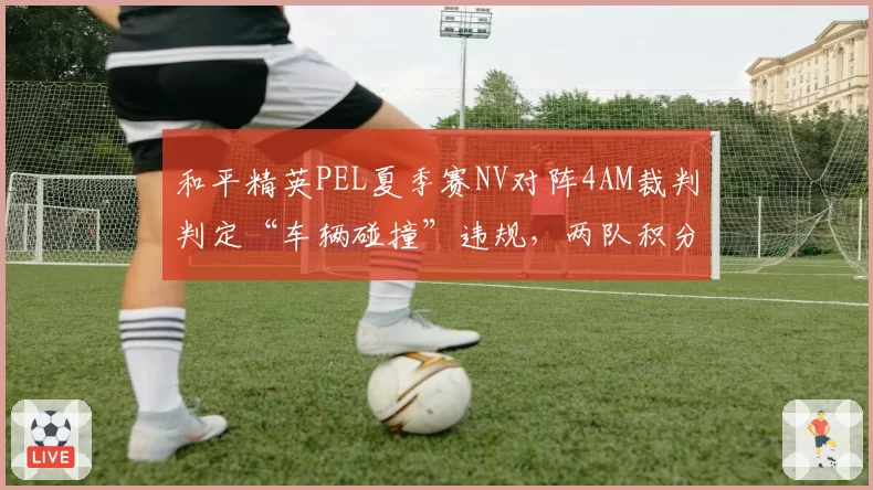 和平精英PEL夏季赛NV对阵4AM裁判判定“车辆碰撞”违规，两队积分差仅1分引争议