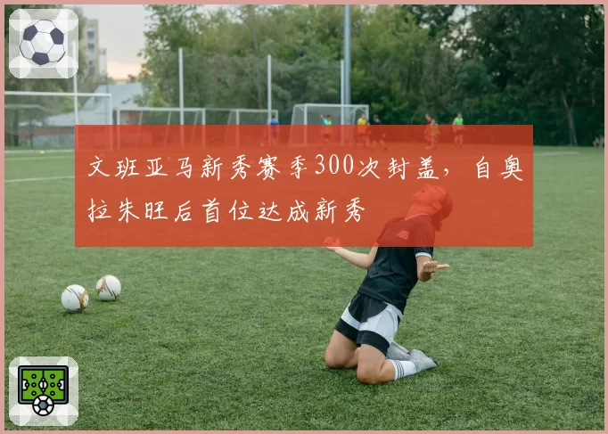 文班亚马新秀赛季300次封盖，自奥拉朱旺后首位达成新秀
