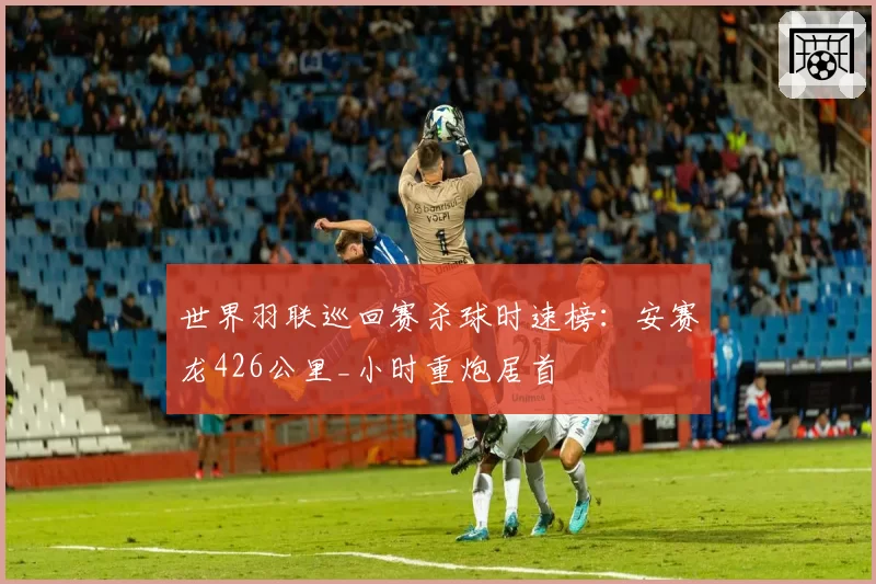 世界羽联巡回赛杀球时速榜:安赛龙426公里_小时重炮居首