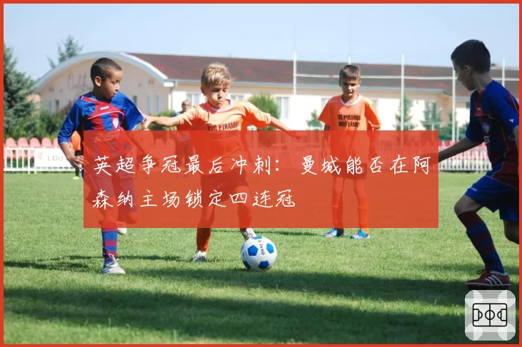 英超争冠最后冲刺：曼城能否在阿森纳主场锁定四连冠