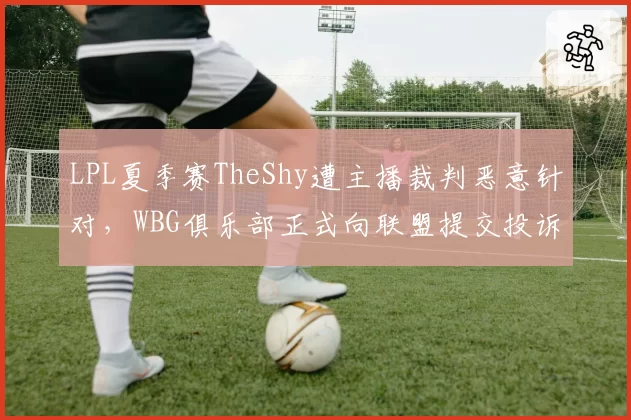 LPL夏季赛TheShy遭主播裁判恶意针对，WBG俱乐部正式向联盟提交投诉