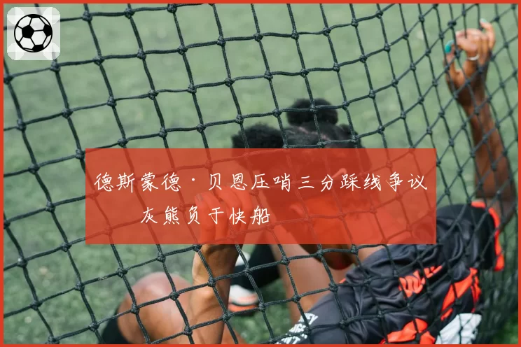 德斯蒙德·贝恩压哨三分踩线争议，灰熊负于快船