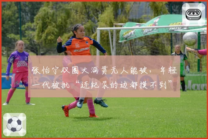 张怡宁双圈大满贯无人能破，年轻一代被批“连纪录的边都摸不到”