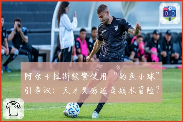 阿尔卡拉斯频繁使用“钓鱼小球”引争议：天才灵感还是战术冒险？
