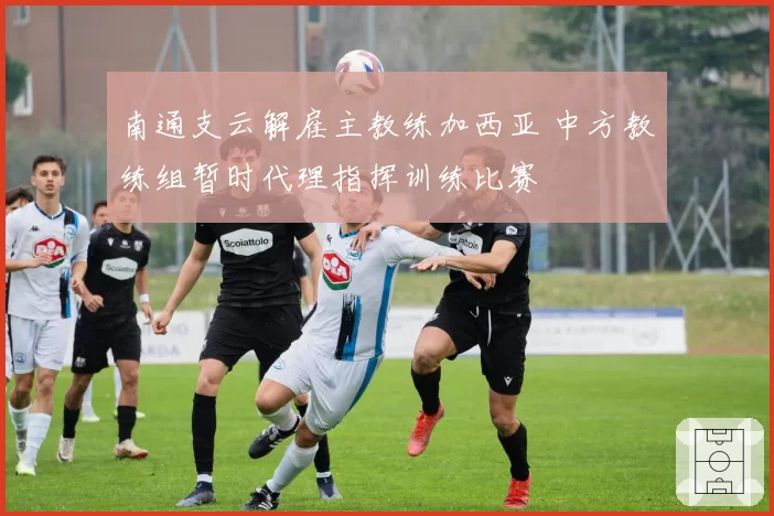 南通支云解雇主教练加西亚 中方教练组暂时代理指挥训练比赛