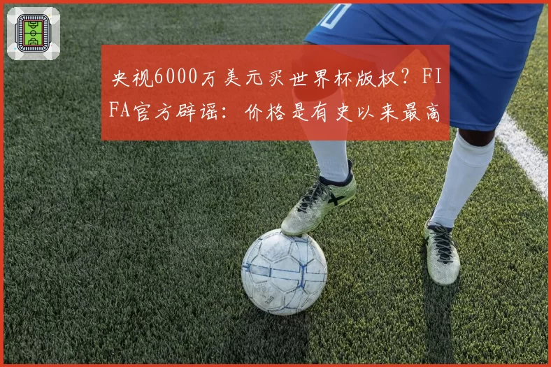 央视6000万美元买世界杯版权？FIFA官方辟谣：价格是有史以来最高